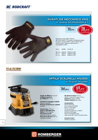 GUANTI DA MECCANICO MHS
                                   N. Ordine RC8951011009-8-7

                                                          33,50 e                    28,       00 e
                                                                                     IVA ESCLUSA



                                  Tecnologia preventiva della “Sindrome
                                  del Tunnel Carpale” CTS brevettata e medicalmente testata.
                                  Con spessi cuscinetti protettivi in gel con pelle di capra
                                  sul lato dei palmi. Neoprene traspirante per un
                                  impareggiabile comfort.


                                  Misura	     Modello	    Articolo Nr.	

                                  MD / 8,5	 MHS-MD	 RC8951011009	
                                  LG / 9	   MHS-LG	 RC8951011008
                                  XL / 9,5	 MHS-XL	 RC8951011007




                      AFFILA SCALPELLI WS2000
                                                      N. Ordine WS2000


                                            265,00 e                        69,      00 e
                                                                            IVA ESCLUSA


     Angolo di affilatura Fisso 25°                Kit abrasivo incluso 150 mm
     Larghezza apertura                            Adesivo, in grana fine e spessa 150 mm
     per affilatura 41,2 mm                        Carcassa In plastica resistente
                                                   Pulitore abrasivo Non incluso
     Superficie di appoggio scalpello
     Integrata al diamante                         Caratteristiche
     Riscontro di battuta per scalpello            Bussole antitorsione
     In plastica                                   (non previste per 099800)
                                                   Rivetti in acciaio legato
     Velocità disco 1750 rpm                       Zincato e passivato
     Sistema raffreddamento                        Impugnatura ergonomica in plastica
     Motore 1/5 hp induzione                       Garanzia di bloccaggio
     Interruttore on/off                           Braccio di fissaggio più lungo
     Industriale con blocco sicurezza              Ampio spazio per la mano in posizione aperta
     Disco porta abrasivo 150 mm
     In plastica con feritoie                      Accessori inclusi
                                                   Puntalino di pressione

18
 
