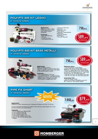 POLY-PTX 800 KIT LEGNO
N. Ordine 40004

                                                             Applicazioni:
                                                             Kit base per creare su legno
                                                             l’effetto spazzolato o rustico,
                                                                                                 1 Carter con attacco per
                                                                                                 aspirazione,
                                                                                                 1 Spazzola in fibra
                                                                                                                                            750,00 e
                                                             e per lucidare superfici            Ø100x100mm,
                                                             impregnate                          1 Spazzola a setole plastiche
                                                                                                 Ø100x70mm,


                                                                                                                                          589,
                                                             Contenuto:                          1 Spazzola metallica
                                                             1 POLY-PTX® 800 base                Ø100x70mm,
                                                             1750 watt,                          1 Set anelli distanziali
                                                             1 Scatola di cartone,                                                                     00 e
                                                             1 cavo QUICK-LOCK 4m,
                                                                                                                                           IVA ESCLUSA




POLY-PTX 800 KIT BASE METALLI
N. Ordine 40003


                                                                                                                   750,00 e                   589,        00   e
                                                                                                                                               IVA ESCLUSA

                                                     Applicazioni:                                             Satinatura piana:
                                                     Ideale per effettuare finiture                            1 rullo ad espansione Ø 90x100mm,
                                                     Industriali e lucidature a specchio senza aloni           coppie di nastri abrasivi Ø 90x100mm grana
                                                     o segni su superfici o tubi in inox. Il set include       40-60-80, 1 Nastro Vlies Ø 90x100mm medium,
                                                     anche prodotti protettivi e pulenti.                      1 Nastro Vlies Ø 90x100mm fine, 2 Rulli lamellari
                                                                                                               Eco Smart Ø 105x100mm grana 40, 1 rullo combi-
                                                     Contenuto:                                                nato Eco Smart Ø 105x100mm grana 80,
                                                     1 POLY-PTX® 800 base 1750 watt                            1 rullo Vlies Eco Smart Ø 105x100mm grana 80,
                                                     1 cavo QUICK-LOCK 4m,1 scatola di cartone,                1 rullo Vlies Eco Smart Ø 105x150mm grana 80
                                                     1 Adattatore Eco Smart, 1 Set anelli distanziali,
                                                     1 Brilliance clean in bottiglia spray 30ml,               Lavorazione tubi:
                                                     1 INOX-protect in bottiglia spray 30ml                    1 Rullo con flange in INOX,
                                                                                                               coppie di nastri abrasivi 30x600mm grana 60 -
                                                                                                               80, 1 Nastro SC- Vlies 30x600 medium




PIPE FIX SMART
N. Ordine 38053
                                                                  NOVITA’
                                                                                                                 1.050,00e                   879,
                                                                                                                                             IVA ESCLUSA
                                                                                                                                                          00 e
Applicazioni:
Levigatrice a nastro rivoluzionaria per il trattamento di tubature con Ø da 10 a 40 mm

Grazie al movimento dei due bracci oscillanti l‘intero tubo può essere levigato da un‘unica
posizione di lavoro con il minimo sforzo.

Contenuto:
1 PIPE-FIX SMART base, 850watt-220V
10 nastri 5x533mm grana 60
10 nastri 5x533mm grana 80
10 nastri 5x533mm grana 120
3 nastri SC-Vlies 5x533mm grana fine
3 nastri SC-Vlies 5x533mm grana media
1 Valigetta


                                                                                                                                                                   5
 