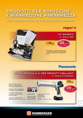 PRODOTTI PER RIMOZIONE
E RIPARAZIONE PARABREZZA
Prezzi promozionali validi fino al 30 giugno 2012. IVA ESCLUSA.




                                                                                                                      KIT ROGER’S
                                                                                                                         N. Ordine 0001


                                                                                         1.190,00e                      600,
                                                                                                                          IVA ESCLUSA
                                                                                                                                      00 e



                                                                                         Kit completo per la riparazione del parabrezza
                                                                                         Il sistema Rogers consente la riparazione rapida
                                                                                         ed economica del parabrezza danneggiato da
                                                                                         pietrine.




                EY3640 PISTOLA 14,4V PER PRODOTTI SIGILLANTI
                                                                                                       N. Ordine EY3640LR1S

                                                                                                                                            559,00e
  Pressione di eiezione: 4410 N
  Meccanismo antigocciolamento



                                                                                                                                            439,
  per un’esecuzione pulita dei lavori

  Dispositivo di spinta completamente
  in metallo per un’elevata affidabilità
                                               3.3Ah                                                                                                00 e
                                                                                                                                            IVA ESCLUSA
  Il contenitore è ruotabile di 360°
  per consentire ogni tipo di lavoro           Capacità batteria	       3.3Ah nominale (in acc. IEC)
  nel massimo confort                          		                       3.5Ah effettiva
                                               Pressione di eiezione	   4410 N (450kgf)
  Accensione e controllo elettronico           Peso (incl. batteria)	   2.65 kg
  della velocità gestibili con una mano sola   Dimensioni (LxHxW)	      Min.424 mm x 245 mm x 140 mm



                                                                                                                                                           9
 