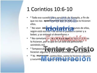1 Corintios 10:6-10Codicia6 Todo eso sucedió para servirnos de ejemplo, a fin de que no nos                                                ,como lo hicieron ellos.7 No sean                    , como lo fueron algunos de ellos, según está escrito: «Se sentó el pueblo a comer y a beber, y se entregó al desenfreno.»8 No cometamos                                        , como algunos lo hicieron, por lo que en un sólo día perecieron veintitrés mil.9 Tampoco pongamos a                                , como lo hicieron algunos y murieron víctimas de las serpientes.10 Ni                        contra Dios, como lo hicieron algunos y sucumbieron a manos del ángel destructor. apasionemos por lo malIdolatríaidólatrasFornicacióninmoralidadsexualTentar a Cristoprueba al SeñormurmurenMurmuración