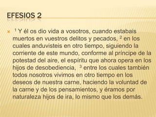 Efesios 2 1 Y él os dio vida a vosotros, cuando estabais muertos en vuestros delitos y pecados, 2 en los cuales anduvisteis en otro tiempo, siguiendo la corriente de este mundo, conforme al príncipe de la potestad del aire, el espíritu que ahora opera en los hijos de desobediencia,  3 entre los cuales también todos nosotros vivimos en otro tiempo en los deseos de nuestra carne, haciendo la voluntad de la carne y de los pensamientos, y éramos por naturaleza hijos de ira, lo mismo que los demás. 