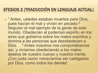 Efesios 2 (Traducción en lenguaje actual)1 Antes, ustedes estaban muertos para Dios, pues hacían el mal y vivían en pecado.2 Seguían el mal ejemplo de la gente de este mundo. Obedecían al poderoso espíritu en los aires que gobierna sobre los malos espíritus y domina a las personas que desobedecen a Dios.    3 Antes nosotros nos comportábamos así, y vivíamos obedeciendo a los malos deseos de nuestro cuerpo y nuestra mente. ¡Con justa razón merecíamos ser castigados por Dios, como todos los demás!