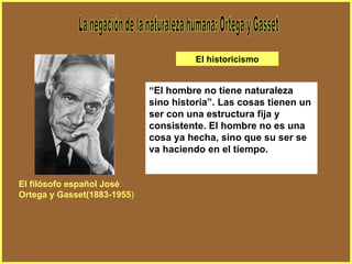 La negación de la naturaleza humana: Ortega y Gasset “ El hombre no tiene naturaleza sino historia”. Las cosas tienen un ser con una estructura fija y consistente. El hombre no es una cosa ya hecha, sino que su ser se va haciendo en el tiempo. El filósofo español José Ortega y Gasset(1883-1955 ) El historicismo 