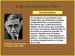 La negación de la naturaleza humana: J.P. Sartre En nosotros no encontramos unos rasgos fijos que determinen nuestros comportamientos o características. Dice Sartre que, a diferencia de los objetos, de las cosas, que comienzan por tener una esencia, determinada, en el hombre la existencia precede a la esencia. Significa que el hombre, primero, «existe» y «sólo después se define»; «el hombre se va definiendo a sí mismo progresivamente a lo largo de su vida. El filósofo existencialista J.P Sartre (1905-1980) El existencialismo 