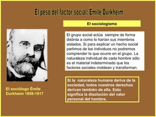 El peso del factor social: Émile Durkheim El grupo social actúa  siempre de forma distinta a como lo harían sus miembros aislados. Si para explicar un hecho social partimos de los individuos no podremos comprender lo que ocurre en el grupo. La naturaleza individual de cada hombre sólo es el material indeterminado que los factores sociales moldean y transforman. Si la  naturaleza humana deriva de la sociedad, todos nuestros derechos derivan también de ella. Esto significa la disolución del valor personal del hombre. El sociólogo Émile Durkheim 1858-1917 El sociologismo 