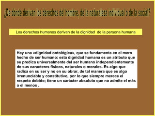 Hay una «dignidad ontológica», que se fundamenta en el mero hecho de ser humano: esta dignidad humana es un atributo que se predica universalmente del ser humano independientemente de sus caracteres físicos, naturales o morales. Es algo que radica en su ser y no en su obrar, de tal manera que es algo irrenunciable y constitutivo, por lo que siempre merece el respeto debido; tiene un carácter absoluto que no admite el más o el menos . ¿De dónde derivan los derechos del hombre, de la naturaleza individual o de la social? Los derechos humanos derivan de la dignidad  de la persona humana 