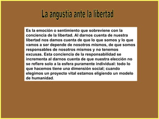 La angustia ante la libertad Es la emoción o sentimiento que sobreviene con la conciencia de la libertad. Al darnos cuenta de nuestra libertad nos damos cuenta de que lo que somos y lo que vamos a ser depende de nosotros mismos, de que somos responsables de nosotros mismos y no tenemos excusas. Esta conciencia de la responsabilidad se incrementa al darnos cuenta de que nuestra elección no se refiere solo a la esfera puramente individual: todo lo que hacemos tiene una dimensión social; cuando elegimos un proyecto vital estamos eligiendo un modelo de humanidad .  
