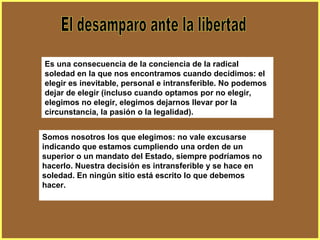 El desamparo ante la libertad Es una consecuencia de la conciencia de la radical soledad en la que nos encontramos cuando decidimos: el elegir es inevitable, personal e intransferible. No podemos dejar de elegir (incluso cuando optamos por no elegir, elegimos no elegir, elegimos dejarnos llevar por la circunstancia, la pasión o la legalidad).   Somos nosotros los que elegimos: no vale excusarse indicando que estamos cumpliendo una orden de un superior o un mandato del Estado, siempre podríamos no hacerlo. Nuestra decisión es intransferible y se hace en soledad. En ningún sitio está escrito lo que debemos hacer.  