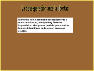 La desesperación ante la libertad El mundo no se acomoda necesariamente a nuestra voluntad, siempre hay factores imprevistos, siempre es posible que nuestras buenas intenciones se truequen en malos efectos. 
