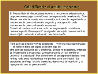 Gabriel Marcel o el sentido trascendente El filósofo Gabriel Marcel, perteneciente a la corriente existencialista, propone sin embargo una visión no desesperada de la existencia. Dice Marcel que ante la muerte sólo caben dos actitudes: la negación de la trascendencia que conduce a la angustia y la aceptación de la trascendencia que conduce a la esperanza. Cuando el hombre pasó a ser parte del engranaje de un sistema dominado por la técnica perdió su dignidad de sujeto para convertirse en un objeto, reducido a la función que desempeña. Para que sea posible vivir de esperanza —vivir una vida esperanzada— el hombre debe ser capaz de recibir algo de otro que sea capaz de dar u ofrecerse. Si esto no es posible, entonces es injustificada la esperanza. La esperanza es un "dar crédito al universo" a la realidad". Por el contrario, el desesperado declara "que no hay nada en la realidad que me permita darle un crédito. "La esperanza se dirige hacia la eternidad; desconoce la repetición y la repugnancia que se prende a élla“. 