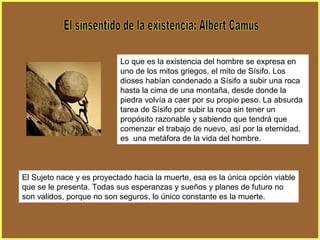El sinsentido de la existencia: Albert Camus Lo que es la existencia del hombre se expresa en uno de los mitos griegos, el mito de Sísifo. Los dioses habían condenado a Sísifo a subir una roca hasta la cima de una montaña, desde donde la piedra volvía a caer por su propio peso. La absurda tarea de Sísifo por subir la roca sin tener un propósito razonable y sabiendo que tendrá que comenzar el trabajo de nuevo, así por la eternidad, es  una metáfora de la vida del hombre.  El Sujeto nace y es proyectado hacia la muerte, esa es la única opción viable que se le presenta. Todas sus esperanzas y sueños y planes de futuro no son validos, porque no son seguros, lo único constante es la muerte.  