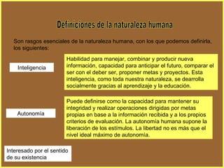 Definiciones de la naturaleza humana Son rasgos esenciales de la naturaleza humana, con los que podemos definirla, los siguientes: Inteligencia Habilidad para manejar, combinar y producir nueva información, capacidad para anticipar el futuro, comparar el ser con el deber ser, proponer metas y proyectos. Esta inteligencia, como toda nuestra naturaleza, se dearrolla socialmente gracias al aprendizaje y la educación. Autonomía Puede definirse como la capacidad para mantener su integridad y realizar operaciones dirigidas por metas propias en base a la información recibida y a los propios criterios de evaluación. La autonomía humana supone la liberación de los estímulos. La libertad no es más que el nivel ideal máximo de autonomía. Interesado por el sentido de su existencia 