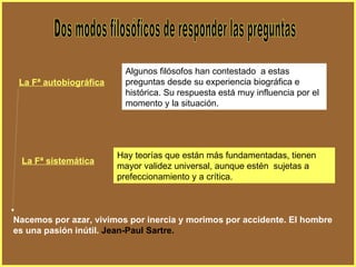 Dos modos filosóficos de responder las preguntas Algunos filósofos han contestado  a estas preguntas desde su experiencia biográfica e histórica. Su respuesta está muy influencia por el momento y la situación. La Fª autobiográfica Hay teorías que están más fundamentadas, tienen mayor validez universal, aunque estén  sujetas a prefeccionamiento y a crítica. La Fª sistemática Nacemos por azar, vivimos por inercia y morimos por accidente. El hombre es una pasión inútil.   Jean-Paul Sartre. 