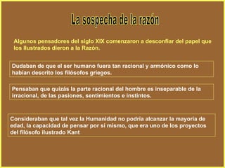 La sospecha de la razón Algunos pensadores del siglo XIX comenzaron a desconfiar del papel que los Ilustrados dieron a la Razón. Dudaban de que el ser humano fuera tan racional y armónico como lo habían descrito los filósofos griegos. Pensaban que quizás la parte racional del hombre es inseparable de la irracional, de las pasiones, sentimientos e instintos. Consideraban que tal vez la Humanidad no podría alcanzar la mayoría de edad, la capacidad de pensar por sí mismo, que era uno de los proyectos del filósofo ilustrado Kant 