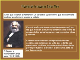Filósofos de la sospecha: Carlos Marx Antes que racional, el hombre es un ser activo y productivo, que  transforma la realidad y a sí mismo gracias al trabajo. Estas transformaciones materiales(economía) son las que mueven el mundo y determinan la forma de pensar de los seres humanos, sus creencias, ideas y valores. La razón humana no es independiente de las condiciones materiales de vida, por lo tanto sus creaciones, las ideas, están tambien influenciadas por la produccón, el trabajo, el consumo, esto es por la economía. El filósofo y economista Carlos Marx (1818-1883) 