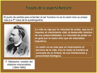 Filósofos de la sospecha:Nietzsche El punto de partida para entender al ser humano no es la razón sino su propia vida.(La Fª nace de la autobiografía). La vida se rige por la voluntad de poder, que es el impulso al crecimiento vital, al desarrollo máximo de sus potencialidades. La voluntad de poder no se guía por la razón sino que de naturaleza impulsiva. La razón no es más que un instrumento al servicio de la vida. Con la razón el hombre se consuela de su finitud, de sus limitaciones y precariedad biológica. F. Nietzsche, creador del vitalismo irracionalista. (1844-1900) 