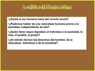 La condición social del hombre.Problemas ¿Existe el ser humano fuera del vinculo social? ¿Podemos hablar de una naturaleza humana previa a la sociedad, independiente de ella? ¿Quién tiene mayor dignidad, el individuo o la sociedad, la raza, el pueblo, el grupo? ¿De dónde derivan los derechos del hombre; de la naturaleza  individual o de la sociedad? 