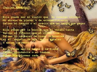 Charles Aznavour


Ella puede ser el rostro que no consigo olvidar,
Un abrazo de placer o de arrepentimiento
Talvez mi tesoro o el precio que yo tengo que pagar

Ella puede ser la música que el verano canta
Talvez el frescor que el otoño trae
Talvez un centenar de cosas diferentes
en el espacio de uno, en un paraíso
o en un infierno

Ella puede ser la bella o la fiera
Talvez abundancia o el hambre
Puede transformar cada día
 