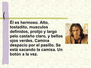 Él es hermoso. Alto, tostadito, musculos definidos, prolijo y largo pelo castaño claro, y bellos ojos verdes. Camina despacio por el pasillo. Se está sacando la camisa. Un botón a la vez.   