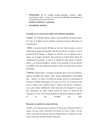 - Antropología De los vocablos griegos anthropos, hombre, y logos, 
conocimiento, saber o ciencia. Es la parte de la filosofía preocupada por el 
conocimiento de la esencia humana. 
- Dualismo platónico- cartesiano 
- Inmortalidad del alma 
Consulta en un diccionario bíblico, las palabras siguientes: 
-Cuerpo En la filosofía helénica, soporte material del alma. El cuerpo místico 
de Cristo es la Iglesia. Para los hebreos representa el asiento del pecado y la 
concupiscencia. 
- Alma La primera función del alma es la de dar vida al cuerpo, y como la 
respiración es el signo principal de la vida física, de ahí que en hebreo, como en 
la mayoría de las lenguas, se designe con términos que se relacionan más o 
menos con la imagen del aliento. Este principio es la base donde radican los 
sentimientos, las pasiones, la ciencia, la voluntad .El alma expresa al hombre 
entero, a su total personalidad en muchas de las ocasiones en las que aparece 
en la Biblia. Toda esta concepción del alma se basa en la observación concreta 
del hombre. 
- Espíritu: Energía divina o principio de vida que anima a los seres humanos. 
Mientras la palabra heb. nefesh, "alma", denota individualidad o personalidad, 
rûaj , "espíritu", se refiere a la chispa de energía vital que es esencial para la 
existencia individual. Rûaj aparece 377 veces en el AT, y en la mayoría de los 
casos se traduce como "espíritu","viento" o "aliento" (Gn. 8:1; etc.). También se 
lo usa para indicar vitalidad (Jue. 15:19), valor (Jos. 2:11), mal genio o ira (Jue. 
8:3), disposición (Is. 54:6), carácter moral (Ez. 11:19) y el asiento de las 
emociones (1 S. 1:15). En el sentido de aliento, el rûaj de los hombres es idéntico 
al de los animales (Ec. 3:19). 
Resumen el sentido de estos términos 
En efecto, el ser humano tiene tres partes (lo mismo que el templo de Dios): el 
cuerpo, con que somos conscientes del mundo (el atrio); el alma, con que 
somos conscientes de nosotros mismos (el Lugar Santo); y el espíritu, con que 
somos conscientes de Dios (el Lugar Santísimo). 
 