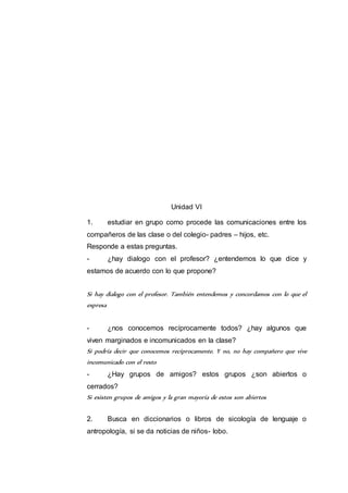 Unidad VI 
1. estudiar en grupo como procede las comunicaciones entre los 
compañeros de las clase o del colegio- padres – hijos, etc. 
Responde a estas preguntas. 
- ¿hay dialogo con el profesor? ¿entendemos lo que dice y 
estamos de acuerdo con lo que propone? 
Si hay dialogo con el profesor. También entendemos y concordamos con lo que el 
expresa 
- ¿nos conocemos recíprocamente todos? ¿hay algunos que 
viven marginados e incomunicados en la clase? 
Si podría decir que conocemos recíprocamente. Y no, no hay compañero que vive 
incomunicado con el resto 
- ¿Hay grupos de amigos? estos grupos ¿son abiertos o 
cerrados? 
Si existen grupos de amigos y la gran mayoría de estos son abiertos 
2. Busca en diccionarios o libros de sicología de lenguaje o 
antropología, si se da noticias de niños- lobo. 
 