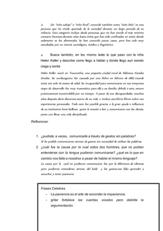 3. Un “niño salvaje” o “niño feral”, conocido también como “niño lobo” es una 
persona que ha vivido apartada de la sociedad durante un largo período de su 
infancia. Esta categoría incluye desde personas que no han tenido el más mínimo 
contacto humano durante años hasta niños que han sido confinados en sitios donde 
solamente se los alimentaba. Se han conocido pocos casos, pero han sido muy 
estudiados por su interés sociológico, médico y lingüístico. 
4. Busca también, en los mismo texto lo que paso con la niña 
Helen Keller y describe como llego a hablar y donde llego aun siendo 
ciega y sorda 
Helen Keller nació en Tuscumbia, una pequeña ciudad rural de Alabama, Estados 
Unidos. Su sordoceguera fue causada por una fiebre en febrero de 1882 cuando 
tenía tan solo 19 meses de edad. Su incapacidad para comunicarse en tan temprana 
etapa de desarrollo fue muy traumática para ella y su familia, debido a esto, estuvo 
prácticamente incontrolable por un tiempo. A pesar de sus discapacidades, muchos 
años después daría discursos acerca de su vida, e incluso escribiría libros sobre sus 
experiencias personales. Todo esto fue posible gracias a la gran ayuda e influencia 
de su institutriz Anne Sullivan, quien le enseñó a leer y comunicarse con los demás, 
junto con llevar una vida disciplinada. 
Reflexionar 
1. ¿pudiste; a veces, comunicarte a través de gestos sin palabras? 
Si he podido comunicarme atreves de gestos sin necesidad de utilizar las palabras. 
2. ¿cuál fue la causa por la cual estos dos hombres, que no podían 
entenderse con la lengua pudieron comunicarse? ¿qué es lo que en 
cambio nos falta a nosotros a pesar de hablar el mismo lenguaje? 
La causa por la cual no pudieron comunicarse fue por la diferencia de idiomas 
pero pudieron entenderse atreves del baile y los gestos.nos falta aprender a 
escuchar y tener paciencia. 
Frases Celebres 
- La paciencia es el arte de esconder la impaciencia. 
- gritar fortalece las cuerdas vocales pero debilita la 
argumentación. 
 