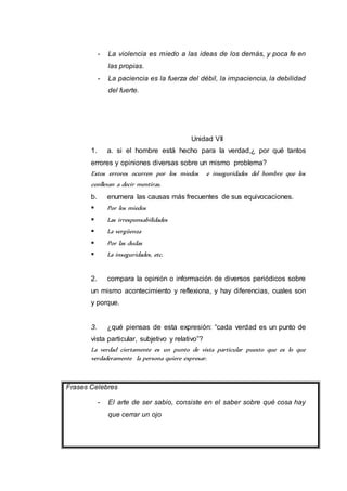 - La violencia es miedo a las ideas de los demás, y poca fe en 
las propias. 
- La paciencia es la fuerza del débil, la impaciencia, la debilidad 
del fuerte. 
Unidad VII 
1. a. si el hombre está hecho para la verdad,¿ por qué tantos 
errores y opiniones diversas sobre un mismo problema? 
Estos errores ocurren por los miedos e inseguridades del hombre que los 
conllevan a decir mentiras. 
b. enumera las causas más frecuentes de sus equivocaciones. 
 Por los miedos 
 Las irresponsabilidades 
 La vergüenza 
 Por las dudas 
 La inseguridades, etc. 
2. compara la opinión o información de diversos periódicos sobre 
un mismo acontecimiento y reflexiona, y hay diferencias, cuales son 
y porque. 
3. ¿qué piensas de esta expresión: “cada verdad es un punto de 
vista particular, subjetivo y relativo”? 
La verdad ciertamente es un punto de vista particular puesto que es lo que 
verdaderamente la persona quiere expresar. 
Frases Celebres 
- El arte de ser sabio, consiste en el saber sobre qué cosa hay 
que cerrar un ojo 
 
