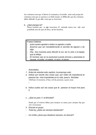 Los cristianos creen que el aborto, la eutanasia y el suicidio están mal, porque los 
cristianos creen que es asesinar a un bebé nonato. La Biblia dice que los cristianos 
deben defender lo que ellos creen que es incorrecto. 
b. ¿Qué piensas tú?´ 
Pienso también que es algo incorrecto. El atentado contra una vida está 
prohibido ante los ojos de Dios y de los hombres. 
Frases Celebres 
- quien quiere agradar a todos no agrada a nadie 
- tenemos que ser inevitablemente el servidor de alguien o de 
algo. 
- Hay dos maneras para difundir la luz: ser la vela o el espejo 
que la refleja. 
- El hombre cae en la esclavitud cuando diviniza y absolutiza la 
riqueza, el poder, el estado, el sexo, el placer. 
Actividades 
1. Antes de estudiar este capítulo, te propongo esto: 
a. Indicar por escrito tres cosas que, por orden de importancia te 
parecen las más importantes en tu vida, para tu felicidad. 
-Disfrutar el momento, el hoy y de las personas a quien amas 
- 
b. Indica cuales son las cosas que te parecen el mayor mal para 
ti. 
c. ¿Qué es para ti la felicidad? 
Puede que el vivieron felices para siempre no exista, pero siempre hay que 
vivir el momento 
2. Discute en grupo: 
- Toda ley ¿debe ser siempre obedecida? 
- Un militar ¿tiene que obedecer siempre, sin discutir? 
 