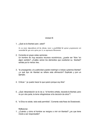 Unidad IX 
1. ¿Qué es la libertad para usted? 
Es no tener dependencia de los demás, tener a posibilidad de opinar propiamente sin 
necesidad de que otro opine por ti, es expresarte libremente 
2. Comenta en grupo estas opiniones 
Un hombre de muy escasos recursos económicos, ¿puede ser “libre “en 
algún sentido? ¿Cuáles serian los elementos que coartarían su libertad? 
señala por lo menos tres. 
3. “la propaganda y la publicidad pueden restringir e incluso quitarnos libertad” 
¿a qué tipo de libertad se refiere esta afirmación? Explícalo y pon un 
ejemplo. 
4. Criticar: “ yo puedo hacer lo que quiero porque soy libre” 
5. ¿Qué interpretación se le da a: “el hombre anhela, necesita la libertad, pero 
no por otra parte, la teme refugiándose el la decisión de otros”? 
6. “si Dios no existe, todo está permitido”. Comenta esta frase de Dostoievski. 
Reflexionar. 
1. ¿Cuándo y cómo el hombre se resigna a vivir sin libertad? ¿es que tiene 
miedo a ser responsable? 
 