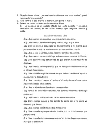 2. El poder hacer el mal, ¿es una imperfección o un mal en el hombre? ¿será 
mejor no tener ese poder? 
3. Para servir a la paz respeta la libertad(Juan pablo II- 1991) 
4. Educar es formar hombres verdaderamente libres 
5. La decisión es un cuchillo afilado que corta derecho y presiso.la 
indecisión, en cambio, es un cuchillo mellado que desgarra, arranca y 
astilla. 
Cuando soy realmente Libre 
Soy Libre cuando amo ser libre y no me resigno a no serlo. 
Soy Libre cuando amo lo que hago y cuando hago lo que amo. 
Soy Libre si tengo la capacidad de transformarme a mí mismo, para 
poder caminar a lado de mis hermanos en una aventura común. 
Soy Libre si solo la verdad puede hacerme cambiar de camino. 
Soy Libre cuando mi vos contribuye a determinar el curso de la historia. 
Soy Libre cuando estoy convencido de que el bien realizado ya no se 
destruye. 
Soy Libre cuando he comprendido que mi trabajo es la continuación de 
la obra de los creados. 
Soy Libre cuando tengo la certeza de que todo lo creado me ayuda a 
realizarme y a descubrirme. 
Soy Libre cuando no creo en el destino si el designio que el creador me 
ha encomendado en la historia. 
Soy Libre si advierto que los demás me necesitan. 
Soy libre si mi única ley es el amor y se darme a los demás sin exigir 
poseerlos. 
Soy Libre cuando solo el amor es capaz de encadenarme. 
Soy Libre cuando acepto a los demás tal como son y no como yo 
desearía que fueran. 
Soy Libre cuando acepto la libertad de los otros. 
Soy Libre cuando soy capaz de dar la vida por un hombre antes que 
por una idea. 
Soy Libre cuando vivo en una comunidad en la que la persona cuenta 
más que la estructura. 
 