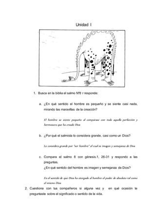 Unidad I 
1. Busca en la biblia el salmo Nº8 r responde: 
a. ¿En qué sentido el hombre es pequeño y se siente casi nada, 
mirando las maravillas de la creación? 
El hombre se siente pequeño al comparase con toda aquella perfección y 
hermosura que ha creado Dios 
b. ¿Por qué el salmista lo considera grande, casi como un Dios? 
Lo considera grande por “ser hombre” el cual es imagen y semejanza de Dios 
c. Compara el salmo 8 con génesis.1, 26-31 y respondo a las 
preguntas. 
¿En qué sentido del hombre es imagen y semejanza de Dios? 
En el sentido de que Dios ha otorgado al hombre el poder de absoluto tal como 
el mismo Dios 
2. Cuestiona con tus compañeros si alguna vez y en qué ocasión te 
preguntaste sobre el significado o sentido de la vida. 
 