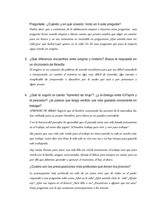 Pregúntate: ¿Cuándo y en qué ocasión broto en ti esta pregunta? 
Podría decir que a comienzos de la adolescencia empecé a hacerme estas preguntas esta 
pregunta broto cuando empecé a darme cuenta que pronto tendría que elegir un camino 
para mi futuro y en eso momentos es inevitable no preguntarse ¿Qué sentido tiene mi 
vida?¿por qué luchar?¿qué quiero en la vida? En fin esas preguntas que par a la mayoría 
sigue siendo un enigma. 
3. ¿Qué diferencia encuentras entre enigma y misterio? Busca la respuesta en 
un diccionario de filosofía 
El enigma es un conjunto de palabras de sentido encubierto para que sea difícil entenderlo 
o interpretarlo .en cambio el misterio es algo muy difícil de entender, algo extraño e 
inexplicable de comprender o descubrir por lo oculto que está o por pertenecer a 
algún arcano 
4. ¿Qué te sugirió el cuento “Aprendiz de brujo”? ¿y el dialogo entre G.Papini y 
el pescador? ¿te parece que tenga sentido una vida gastada únicamente en 
trabajar? 
APRENDIZ DE BRUJO Sugirió que el hombre conociendo los secretos de la naturaleza, los 
han utilizado para su propio beneficio, pero ahora ya no pueden controlarlo. 
Y en la historia del pescador he aprendido que el pescado tenía una vida basada únicamente 
en el trabajo, tal como dijo papini “el hombre trabaja para vivir y vive para trabajar“. 
Me parece que una vida solo vivida para el trabajo no tiene sentido La vida es mucho más 
que trabajo, como dice otra frase la vida solo se vive una vez y no hay tiempo para gastarla 
solo trabajando. 
Hay tantas formas para tener una vida feliz sin vivirla únicamente al trabajo sino que para 
vivirla con la familia, amigos, seres amados. Quizás el felices para siempre no existe, pero es 
por ello que debemos aprender a apreciar el momento, el hoy, el ahora. 
¿Cuáles son las preocupaciones más profundas que tienen los jóvenes? 
La preocupación más profunda no solo de un joven sino que de todos es el poder 
responder a sus preguntas tales como ¿Qué es la vida? ¿Qué sentido tiene la vida? ¿Quién 
soy? ¿Qué me espera en el futuro? ¿Seré feliz o no? ¿Encontrare a alguien que me ame? 
Estas preguntas son lo que ocasionan preocupaciones a los jóvenes. 
 