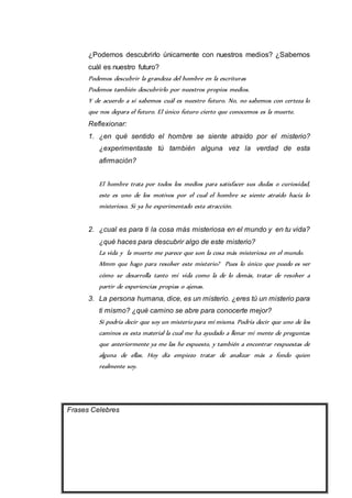 ¿Podemos descubrirlo únicamente con nuestros medios? ¿Sabemos 
cuál es nuestro futuro? 
Podemos descubrir la grandeza del hombre en la escrituras 
Podemos también descubrirlo por nuestros propios medios. 
Y de acuerdo a si sabemos cuál es nuestro futuro. No, no sabemos con certeza lo 
que nos depara el futuro. El único futuro cierto que conocemos es la muerte. 
Reflexionar: 
1. ¿en qué sentido el hombre se siente atraído por el misterio? 
¿experimentaste tú también alguna vez la verdad de esta 
afirmación? 
El hombre trata por todos los medios para satisfacer sus dudas o curiosidad, 
este es uno de los motivos por el cual el hombre se siente atraído hacia lo 
misterioso. Si ya he experimentado esta atracción. 
2. ¿cual es para ti la cosa más misteriosa en el mundo y en tu vida? 
¿qué haces para descubrir algo de este misterio? 
La vida y la muerte me parece que son la cosa más misteriosa en el mundo. 
Mmm que hago para resolver este misterio? Pues lo único que puedo es ver 
cómo se desarrolla tanto mi vida como la de lo demás, tratar de resolver a 
partir de experiencias propias o ajenas. 
3. La persona humana, dice, es un misterio. ¿eres tú un misterio para 
ti mismo? ¿qué camino se abre para conocerte mejor? 
Si podría decir que soy un misterio para mí misma. Podría decir que uno de los 
caminos es esta material la cual me ha ayudado a llenar mi mente de preguntas 
que anteriormente ya me las he expuesto, y también a encontrar respuestas de 
alguna de ellas. Hoy día empiezo tratar de analizar más a fondo quien 
realmente soy. 
Frases Celebres 
 