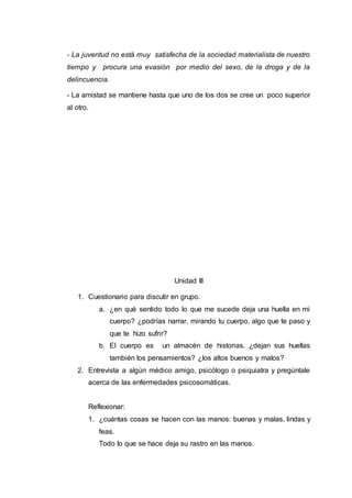 - La juventud no está muy satisfecha de la sociedad materialista de nuestro 
tiempo y procura una evasión por medio del sexo, de la droga y de la 
delincuencia. 
- La amistad se mantiene hasta que uno de los dos se cree un poco superior 
al otro. 
Unidad III 
1. Cuestionario para discutir en grupo. 
a. ¿en qué sentido todo lo que me sucede deja una huella en mi 
cuerpo? ¿podrías narrar, mirando tu cuerpo, algo que te paso y 
que te hizo sufrir? 
b. El cuerpo es un almacén de historias. ¿dejan sus huellas 
también los pensamientos? ¿los altos buenos y malos? 
2. Entrevista a algún médico amigo, psicólogo o psiquiatra y pregúntale 
acerca de las enfermedades psicosomáticas. 
Reflexionar: 
1. ¿cuántas cosas se hacen con las manos: buenas y malas, lindas y 
feas. 
Todo lo que se hace deja su rastro en las manos. 
 