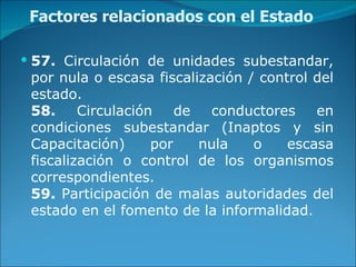 Factores relacionados con el Estado 57.  Circulación de unidades subestandar, por nula o escasa fiscalización / control del estado. 58.  Circulación de conductores en condiciones subestandar (Inaptos y sin Capacitación) por nula o escasa fiscalización o control de los organismos correspondientes. 59.  Participación de malas autoridades del estado en el fomento de la informalidad. 