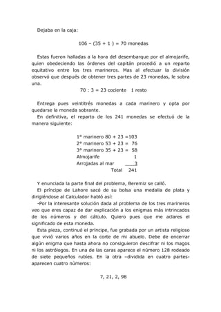 Dejaba en la caja:
106 – (35 + 1 ) = 70 monedas
Estas fueron halladas a la hora del desembarque por el almojarife,
quien obedeciendo las órdenes del capitán procedió a un reparto
equitativo entre los tres marineros. Mas al efectuar la división
observó que después de obtener tres partes de 23 monedas, le sobra
una.
70 : 3 = 23 cociente 1 resto
Entrega pues veintitrés monedas a cada marinero y opta por
quedarse la moneda sobrante.
En definitiva, el reparto de los 241 monedas se efectuó de la
manera siguiente:
1° marinero 80 + 23 =103
2° marinero 53 + 23 = 76
3° marinero 35 + 23 = 58
Almojarife 1
Arrojadas al mar 3
Total 241
Y enunciada la parte final del problema, Beremiz se calló.
El príncipe de Lahore sacó de su bolsa una medalla de plata y
dirigiéndose al Calculador habló así:
-Por la interesante solución dada al problema de los tres marineros
veo que eres capaz de dar explicación a los enigmas más intrincados
de los números y del cálculo. Quiero pues que me aclares el
significado de esta moneda.
Esta pieza, continuó el príncipe, fue grabada por un artista religioso
que vivió varios años en la corte de mi abuelo. Debe de encerrar
algún enigma que hasta ahora no consiguieron descifrar ni los magos
ni los astrólogos. En una de las caras aparece el número 128 rodeado
de siete pequeños rubíes. En la otra –dividida en cuatro partes-
aparecen cuatro números:
7, 21, 2, 98
 