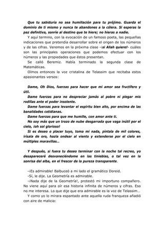 Que tu sabiduría no sea humillación para tu prójimo. Guarda el
dominio de ti mismo y nunca te abandones a la cólera. Si esperas la
paz definitiva, sonríe al destino que te hiere; no hieras a nadie.
Y aquí termino, con la evocación de un famoso poeta, las pequeñas
indicaciones que pretendía desarrollar sobre el origen de los números
y de las cifras. Veremos en la próxima clase -¡si Allah quiere!- cuáles
son las principales operaciones que podemos efectuar con los
números y las propiedades que éstos presentan.
Se calló Beremiz. Había terminado la segunda clase de
Matemáticas.
Oímos entonces la voz cristalina de Telassim que recitaba estos
apasionantes versos:
Dame, Oh Dios, fuerzas para hacer que mi amor sea fructífero y
útil.
Dame fuerzas para no despreciar jamás al pobre ni plegar mis
rodillas ante el poder insolente.
Dame fuerzas para levantar el espíritu bien alto, por encima de las
banalidades cotidianas.
Dame fuerzas para que me humille, con amor ante ti.
No soy más que un trozo de nube desgarrada que vaga inútil por el
cielo, ¡oh sol glorioso!
Si es deseo o placer tuyo, toma mi nada, píntala de mil colores,
irísala de oro, hazla ondear al viento y extenderse por el cielo en
múltiples maravillas…
Y después, si fuera tu deseo terminar con la noche tal recreo, yo
desapareceré desvaneciéndome en las tinieblas, o tal vez en la
sonrisa del alba, en el frescor de la pureza transparente.
-¡Es admirable! Balbuceó a mi lado el gramático Doreid.
-Sí, le dije. La Geometría es admirable.
-¡Nada dije de la Geometría!, protestó mi importuno compañero.
No viene aquí para oír esa historia infinita de números y cifras. Eso
no me interesa. Lo que dije que era admirable es la voz de Telassim…
Y como yo lo mirara espantado ante aquella ruda franqueza añadió
con aire de malicia:
 
