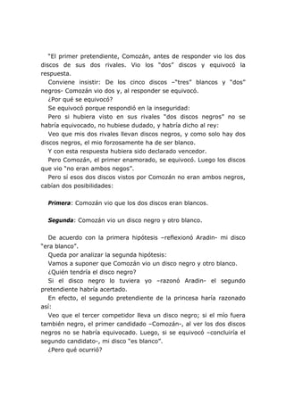 “El primer pretendiente, Comozán, antes de responder vio los dos
discos de sus dos rivales. Vio los “dos” discos y equivocó la
respuesta.
Conviene insistir: De los cinco discos –“tres” blancos y “dos”
negros- Comozán vio dos y, al responder se equivocó.
¿Por qué se equivocó?
Se equivocó porque respondió en la inseguridad:
Pero si hubiera visto en sus rivales “dos discos negros” no se
habría equivocado, no hubiese dudado, y habría dicho al rey:
Veo que mis dos rivales llevan discos negros, y como solo hay dos
discos negros, el mio forzosamente ha de ser blanco.
Y con esta respuesta hubiera sido declarado vencedor.
Pero Comozán, el primer enamorado, se equivocó. Luego los discos
que vio “no eran ambos negos”.
Pero sí esos dos discos vistos por Comozán no eran ambos negros,
cabían dos posibilidades:
Primera: Comozán vio que los dos discos eran blancos.
Segunda: Comozán vio un disco negro y otro blanco.
De acuerdo con la primera hipótesis –reflexionó Aradin- mi disco
“era blanco”.
Queda por analizar la segunda hipótesis:
Vamos a suponer que Comozán vio un disco negro y otro blanco.
¿Quién tendría el disco negro?
Si el disco negro lo tuviera yo –razonó Aradin- el segundo
pretendiente habría acertado.
En efecto, el segundo pretendiente de la princesa haría razonado
así:
Veo que el tercer competidor lleva un disco negro; si el mío fuera
también negro, el primer candidado –Comozán-, al ver los dos discos
negros no se habría equivocado. Luego, si se equivocó –concluiría el
segundo candidato-, mi disco “es blanco”.
¿Pero qué ocurrió?
 