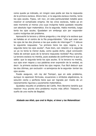 como queda ya indicado, en ningún caso podía ser ésa la respuesta
de la primera esclava. Ahora bien, si la segunda esclava mentía, tenía
los ojos azules. Fijaos, ¡oh rey!, en esta particularidad notable para
resolver el complicado enigma. De las cinco esclavas, había ya en
este momento al menos una cuya incógnita había quedado resuelta
con absoluto rigor matemático. Era la segunda. Había mentido, luego
tenía los ojos azules. Quedaban sin embargo aún por responder
cuatro incógnitas del problema.
Aproveché la tercera y última pregunta y me dirigí a la esclava que
se hallaba en el centro de la fila preguntándole: “¿De qué color son
los ojos de las dos jóvenes a las que acabo de interrogar?”. Y obtuve
la siguiente respuesta: “La primera tiene los ojos negros, y la
segunda tiene los ojos azules”. Pues bien, con relación a la segunda
yo ya no tenía la menor duda, como queda dicho. ¿Qué conclusión
había de extraer pues de la tercera respuesta recibida? Muy sencilla.
La tercera esclava no mentía, pues acababa de confirmarme lo que ya
sabía: que la segunda tenía los ojos azules. Si la tercera no mentía,
sus ojos eran negros y sus palabras eran expresión de la verdad, es
decir: la primera esclava tenía los ojos negros. Fue fácil deducir que
las dos últimas, por exclusión –a semejanza de la segunda- tenían los
ojos azules.
Puedo asegurar, ¡oh rey del Tiempo!, que en este problema,
aunque no aparecen fórmulas, ecuaciones o símbolos algebraicos, la
solución cierta y perfecta tiene que ser lograda por medio de un
razonamiento riguroso y puramente matemático.
Quedaba resuelto el problema del Califa. Pero Beremiz tendría que
resolver muy pronto otro problema mucho más difícil: Telassim, el
sueño de una noche de Bagdad.
¡Alabado sea Allah, que creó la Mujer, el Amor y las Matemáticas!
 