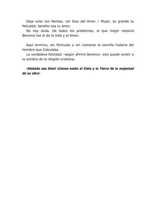 Deja volar tus flechas, ¡oh Dios del Amor…! Mujer, es grande tu
felicidad; bendito sea tu amor.
No hay duda. De todos los problemas, el que mejor resolvió
Beremiz fue el de la Vida y el Amor.
Aquí termino, sin fórmulas y sin números la sencilla historia del
Hombre que Calculaba.
La verdadera felicidad –según afirmó Beremiz- solo puede existir a
la sombra de la religión cristiana.
¡Alabado sea Dios! ¡Llenos están el Cielo y la Tierra de la majestad
de su obra!
 