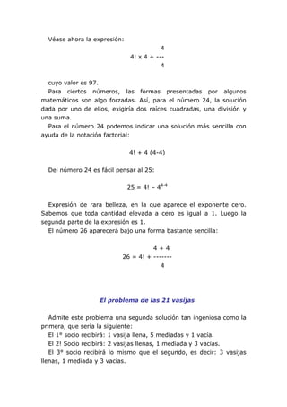 Véase ahora la expresión:
4
4! x 4 + ---
4
cuyo valor es 97.
Para ciertos números, las formas presentadas por algunos
matemáticos son algo forzadas. Así, para el número 24, la solución
dada por uno de ellos, exigiría dos raíces cuadradas, una división y
una suma.
Para el número 24 podemos indicar una solución más sencilla con
ayuda de la notación factorial:
4! + 4 (4-4)
Del número 24 es fácil pensar al 25:
25 = 4! – 44-4
Expresión de rara belleza, en la que aparece el exponente cero.
Sabemos que toda cantidad elevada a cero es igual a 1. Luego la
segunda parte de la expresión es 1.
El número 26 aparecerá bajo una forma bastante sencilla:
4 + 4
26 = 4! + -------
4
El problema de las 21 vasijas
Admite este problema una segunda solución tan ingeniosa como la
primera, que sería la siguiente:
El 1° socio recibirá: 1 vasija llena, 5 mediadas y 1 vacía.
El 2! Socio recibirá: 2 vasijas llenas, 1 mediada y 3 vacías.
El 3° socio recibirá lo mismo que el segundo, es decir: 3 vasijas
llenas, 1 mediada y 3 vacías.
 