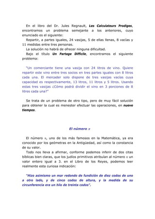 En el libro del Dr. Jules Regnault, Les Calculateurs Prodiges,
encontramos un problema semejante a los anteriores, cuyo
enunciado es el siguiente:
Repartir, a partes iguales, 24 vasijas, 5 de ellas llenas, 8 vacías y
11 medidas entre tres personas.
La solución no habrá de ofrecer ninguna dificultad.
Bajo el título Un Partage Difficile, encontramos el siguiente
problema:
“Un comerciante tiene una vasija con 24 litros de vino. Quiere
repartir este vino entre tres socios en tres partes iguales con 8 litros
cada una. El mercader solo dispone de tres vasijas vacías cuya
capacidad es respectivamente, 13 litros, 11 litros y 5 litros. Usando
estas tres vasijas ¿Cómo podrá dividir el vino en 3 porciones de 8
litros cada una?”
Se trata de un problema de otro tipo, pero de muy fácil solución
para obtener la cual es menester efectuar las operaciones, en nueve
tiempos.
El número π
El número π, uno de los más famosos en la Matemática, ya era
conocido por los geómetras en la Antigüedad, así como la constancia
de su valor.
Todo nos lleva a afirmar, conforme podemos inferir de dos citas
bíblicas bien claras, que los judíos primitivos atribuían al número π un
valor entero igual a 3. en el Libro de los Reyes, podemos leer
realmente esta curiosa indicación:
“Hizo asimismo un mar redondo de fundición de diez codos de uno
a otro lado, y de cinco codos de altura, y la medida de su
circunferencia era un hilo de treinta codos”.
 
