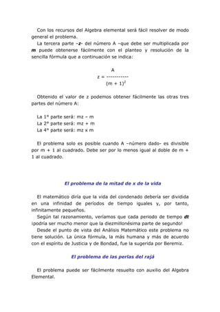 Con los recursos del Algebra elemental será fácil resolver de modo
general el problema.
La tercera parte –z- del número A –que debe ser multiplicada por
m puede obtenerse fácilmente con el planteo y resolución de la
sencilla fórmula que a continuación se indica:
A
z = -----------
(m + 1)2
Obtenido el valor de z podemos obtener fácilmente las otras tres
partes del número A:
La 1° parte será: mz – m
La 2° parte será: mz + m
La 4° parte será: mz x m
El problema solo es posible cuando A –número dado- es divisible
por m + 1 al cuadrado. Debe ser por lo menos igual al doble de m +
1 al cuadrado.
El problema de la mitad de x de la vida
El matemático diría que la vida del condenado debería ser dividida
en una infinidad de períodos de tiempo iguales y, por tanto,
infinitamente pequeños.
Según tal razonamiento, veríamos que cada periodo de tiempo dt
¡podría ser mucho menor que la diezmillonésima parte de segundo!
Desde el punto de vista del Análisis Matemático este problema no
tiene solución. La única fórmula, la más humana y más de acuerdo
con el espíritu de Justicia y de Bondad, fue la sugerida por Beremiz.
El problema de las perlas del rajá
El problema puede ser fácilmente resuelto con auxilio del Algebra
Elemental.
 