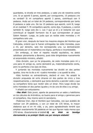 guardados, lo dividía en tres pedazos, y cada uno de nosotros comía
uno. Si yo aporté 5 panes, aporté, por consiguiente, 15 pedazos ¿no
es verdad? Si mi compañero aportó 3 panes, contribuyó con 9
pedazos. Hubo así un total de 24 pedazos, correspondiendo por tanto
8 pedazos a cada uno. De los 15 pedazos que aporté, comí 8; luego
di en realidad 7. Mi compañero aportó, como dijo, 9 pedazos, y comió
también 8; luego solo dio 1. Los 7 que yo di y el restante con que
contribuyó al bagdalí formaron los 8 que corresponden al jeque
Salem Nassair. Luego, es justo que yo reciba siete monedas y mi
compañero solo una.
El gran visir, después de hacer los mayores elogios del Hombre que
Calculaba, ordenó que le fueran entregadas las siete monedas, pues
a mí, por derecho, solo me correspondía una. La demostración
presentada por el matemático era lógica, perfecta e incontestable.
Sin embargo, si bien el reparto resultó equitativo, no debió
satisfacer plenamente a Beremiz, pues éste dirigiéndose nuevamente
al sorprendido ministro, añadió:
-Esta división, que yo he propuesto, de siete monedas para mí y
una para mi amigo es, como demostré ya, matemáticamente cierta,
pero no perfecta a los ojos de Dios.
Y juntando las monedas nuevamente las dividió en dos partes
iguales. Una me la dio a mí –cuatro monedas- y se quedó la otra.
-Este hombre es extraordinario, declaró el visir. No aceptó la
división propuesta de ocho dinares en dos partes de cinco y tres
respectivamente, y demostró que tenía derecho a percibir siete y que
su compañero tenía que recibir sólo un dinar. Pero luego divide las
ocho monedas en dos partes iguales y le da una de ellas a su amigo.
Y añadió con entusiasmo:
-¡Mac Allah! Este joven, aparte de parecerme un sabio y habilísimo
en los cálculos de Aritmética, es bueno para el amigo y generoso para
el compañero. Hoy mismo será mi secretario.
-Poderoso Visir, dijo el Hombre que Calculaba, veo que acabáis de
realizar con 29 palabras, y con un total de 135 letras, la mayor
alabanza que oí en mi vida, y yo, para agradecéroslo tendré que
emplear exactamente 58 palabras en las que figuran nada menos que
270 letras. ¡Exactamente el doble! ¡Q ue Allah os bendiga
eternamente y os proteja! ¡Seáis vos por siempre alabado!
 