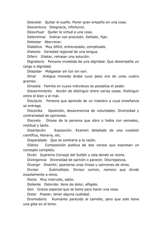 Desvelar Quitar el sueño. Poner gran empeño en una cosa.
Desventura Desgracia, infortunio.
Desvirtuar Quitar la virtud a una cosa.
Determinar Indicar con precisión. Señalar, fijar.
Detestar Aborrecer.
Diabólico Muy difícil, entrevesado, complicado.
Dialecto Variedad regional de una lengua.
Diferir Dilatar, retrasar una solución.
Dignatario Persona investida de una dignidad. Que desempeña un
cargo o dignidad.
Dilapidar Malgastar sin ton sin son.
Dinar Antigua moneda árabe cuyo peso era de unos cuatro
gramos.
Dinastía Familia en cuyos individuos se perpetúa el poder.
Discernimiento Acción de distinguir entre varias cosas. Distinguir
entre el bien y el mal.
Discípulo Persona que aprende de un maestro a cuya enseñanza
se entrega.
Discordia Oposición, desavenencia de voluntades. Diversidad y
contrariedad de opiniones.
Discreto Dícese de la persona que obra o habla con sensatez,
rectitud y tacto.
Disertación Exposición. Examen detallado de una cuestión
científica, literaria, etc.
Disparatado Que es contrario a la razón.
Dístico Composición poética de dos versos que expresan un
concepto completo.
Diván Supremo Consejo del Sultán y sala donde se reúne.
Divergencia Diversidad de opinión o parecer. Discrepancia.
Divergir Disentir; apartarse unas líneas u opiniones de otras.
Divisor Submúltiplo. Divisor común, número que divide
exactamente a otros.
Docto Muy instruido, sabio.
Doliente Dolorido: lleno de dolor, afligido.
Don Gracia especial que se tiene para hacer una cosa.
Dotar Poseer; tener alguna cualidad.
Dromedario Rumiante parecido al camello, pero que solo tiene
una giba en el lomo.
 