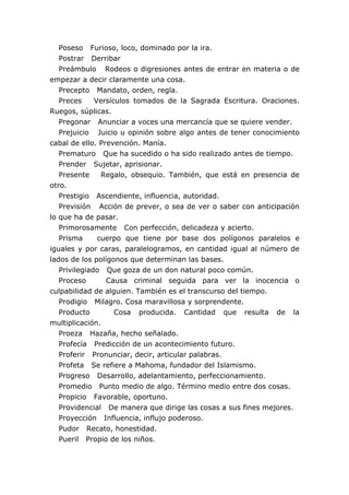 Poseso Furioso, loco, dominado por la ira.
Postrar Derribar
Preámbulo Rodeos o digresiones antes de entrar en materia o de
empezar a decir claramente una cosa.
Precepto Mandato, orden, regla.
Preces Versículos tomados de la Sagrada Escritura. Oraciones.
Ruegos, súplicas.
Pregonar Anunciar a voces una mercancía que se quiere vender.
Prejuicio Juicio u opinión sobre algo antes de tener conocimiento
cabal de ello. Prevención. Manía.
Prematuro Que ha sucedido o ha sido realizado antes de tiempo.
Prender Sujetar, aprisionar.
Presente Regalo, obsequio. También, que está en presencia de
otro.
Prestigio Ascendiente, influencia, autoridad.
Previsión Acción de prever, o sea de ver o saber con anticipación
lo que ha de pasar.
Primorosamente Con perfección, delicadeza y acierto.
Prisma cuerpo que tiene por base dos polígonos paralelos e
iguales y por caras, paralelogramos, en cantidad igual al número de
lados de los polígonos que determinan las bases.
Privilegiado Que goza de un don natural poco común.
Proceso Causa criminal seguida para ver la inocencia o
culpabilidad de alguien. También es el transcurso del tiempo.
Prodigio Milagro. Cosa maravillosa y sorprendente.
Producto Cosa producida. Cantidad que resulta de la
multiplicación.
Proeza Hazaña, hecho señalado.
Profecía Predicción de un acontecimiento futuro.
Proferir Pronunciar, decir, articular palabras.
Profeta Se refiere a Mahoma, fundador del Islamismo.
Progreso Desarrollo, adelantamiento, perfeccionamiento.
Promedio Punto medio de algo. Término medio entre dos cosas.
Propicio Favorable, oportuno.
Providencial De manera que dirige las cosas a sus fines mejores.
Proyección Influencia, influjo poderoso.
Pudor Recato, honestidad.
Pueril Propio de los niños.
 