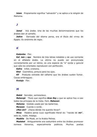 Islam Propiamente significa “salvación” y se aplica a la religión de
Mahoma.
J
Jamal Voz árabe. Una de las muchas denominaciones que los
árabes dan al camello.
Jedive Derivado del idioma persa, era el título del virrey de
Egipto. Es sinónimo de regio.
K
Kadamba Flor.
Kaf, lam y ayu Nombre de tres letras notables y de uso corriente
en el alfabeto árabe. La última no puede ser pronunciada
correctamente por un latino; es una especie de “a” sorda y gutural
que sólo los orientales reproducen con perfección.
Kafira Infiel, cristiana.
Khol Cosmético, pintura para los ojos.
Kif Producto extraido del cáñamo que los árabes suelen fumar.
Causa embriaguez.
Krutaja Flor.
M
Mabid Servidor, semiesclavo.
Maharajá Título que significa Gran Rey y que se aplica hoy a casi
todos los príncipes de la India. Fem. Maharani.
Mahzma Vestido usado por las bailarinas.
Marazan Cuerda o corde.
¿Men ein? ¿Hacia dónde me queréis llevar?
Mirza Palabra persa cuyo significado literal es: “nacido de mir”,
esto es, noble. Hidalgo.
Moabita De Moab, en la Arabia Petrea.
Moalakat Antiguamente era costumbre entre los árabes promover
torneos literarios, especialmente poéticos. Muchos poetas
 