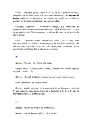 Esopo Fabulista griego (siglo VII-VI a. de J.C.) primero esclavo,
después liberto. Muerto por los habitantes de Delfos. Las lenguas de
Esopo designan en literatura, las cosas que según se consideren
pueden ser lo mismo celebradas que vituperadas.
Euclides, Alejandro Matemático griego, que enseñaba en
Alejandría durante el reinado de Ptolomeo I siglo II antes de J.C. Nos
ha dejado la obra Elementos que constituye la base de la geometría
plana actual.
Euler Leonardo Euler, matemático suizo (1707-1783). Hizo
estudios sobre el Análisis Matemático y la Mecánica Racional. Se
calcula que escribió cerca de mil doscientas memorias sobre
cuestiones científicas. Era cristiano-protestante.
G
Ganges, País del Se refiere a la India.
Gengis Khan Conquistador tártaro, fundador del primer imperio
mongol (1154-1227).
Génova Ciudad de Italia, importante puerto del Mediterráneo.
Gran Geómetra Se refiere a Dios.
Grecia Nación europea, en la península de los Balcanes. Limita al
N. con Albania, Yugoslavia, Bulgaria y Turquía; al E. S. y O. con el
Mar Mediterráneo y el Mar Jónico.
H
Hedjaz Región de Arabia, en el Mar Rojo.
Hierón Rey de Siracusa (265-215 a. de J.C.).
 