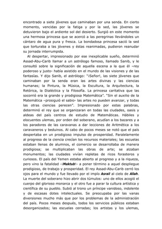 encontrado a siete jóvenes que caminaban por una senda. En cierto
momento, vencidas por la fatiga y por la sed, las jóvenes se
detuvieron bajo el ardiente sol del desierto. Surgió en este momento
una hermosa princesa que se acercó a las peregrinas llevándoles un
cántaro de agua pura y fresca. La bondadosa princesa sació la sed
que torturaba a las jóvenes y éstas reanimadas, pudieron reanudar
su jornada interrumpida.
Al despertar, impresionado por ese inexplicable sueño, determinó
Assad-Abu-Carib llamar a un astrólogo famoso, llamado Sanib, y le
consultó sobre la significación de aquella escena a la que él –rey
poderoso y justo- había asistido en el mundo de las visiones y de las
fantasías. Y dijo Sanib, el astrólogo: “¡Señor!, las siete jóvenes que
caminaban por la senda eran las artes divinas y las ciencias
humanas; la Pintura, la Música, la Escultura, la Arquitectura, la
Retórica, la Dialéctica y la Filosofía. La princesa caritativa que las
socorrió era la grande y prodigiosa Matemática”. “Sin el auxilio de la
Matemática –prosiguió el sabio- las artes no pueden avanzar, y todas
las otras ciencias perecen”. Impresionado por estas palabras,
determinó el rey que se organizaran en todas las ciudades, oasis y
aldeas del país centros de estudio de Matemáticas. Hábiles y
elocuentes ulemas, por orden del soberano, acudían a los bazares y a
los paradores de las caravanas a dar lecciones de Aritmética a los
caravaneros y beduinos. Al cabo de pocos meses se notó que el país
despertaba en un prodigioso impulso de prosperidad. Paralelamente
al progreso de la ciencia crecían los recursos materiales; las escuelas
estaban llenas de alumnos, el comercio se desarrollaba de manera
prodigiosa; se multiplicaban las obras de arte; se alzaban
monumentos; las ciudades vivían repletas de ricos forasteros y
curiosos. El país del Yemen estaba abierto al progreso y a la riqueza,
pero vino la fatalidad -¡Maktub!- a poner término a aquel despliegue
prodigioso, de trabajo y prosperidad. El rey Assad-Abu-Carib cerró los
ojos para el mundo y fue llevado por el impío Asrail al cielo de Allah.
La muerte del soberano hizo abrir dos túmulos: uno de ellos acogió el
cuerpo del glorioso monarca y el otro fue a parar la cultura artística y
científica de su pueblo. Subió al trono un príncipe vanidoso, indolente
y de escasas dotes intelectuales. Se preocupaba por las vanas
diversiones mucho más que por los problemas de la administración
del país. Pocos meses después, todos los servicios públicos estaban
desorganizados; las escuelas cerradas; los artistas y los ulemas,
 