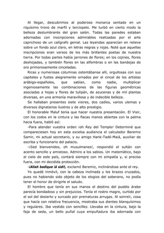 Al llegar, descubrimos al poderoso monarca sentado en un
riquísimo trono de marfil y terciopelo. Me turbó en cierto modo la
belleza deslumbrante del gran salón. Todas las paredes estaban
adornadas con inscripciones admirables realizadas por el arte
caprichoso de un calígrafo genial. Las leyendas aparecían en relieve
sobre un fondo azul claro, en letras negras y rojas. Noté que aquellas
inscripciones eran versos de los más brillantes poetas de nuestra
tierra. Por todas partes había jarrones de flores; en los cojines, flores
deshojadas, y también flores en las alfombras o en las bandejas de
oro primorosamente cinceladas.
Ricas y numerosas columnas ostentábanse allí, orgullosas con sus
capiteles y fustes alegremente ornados por el cincel de los artistas
arábigo-españoles, que sabían, como nadie, multiplicar
ingeniosamente las combinaciones de las figuras geométricas
asociadas a hojas y flores de tulipán, de azucenas y de mil plantas
diversas, en una armonía maravillosa y de indecible belleza.
Se hallaban presentes siete visires, dos cadíes, varios ulemas y
diversos dignatarios ilustres y de alto prestigio.
El honorable Maluf tenía que hacer nuestra presentación. El Visir,
con los codos en la cintura y las flacas manos abiertas con la palma
hacia fuera, habló así:
-Para atender vuestra orden ¡oh Rey del Templo! Determiné que
compareciesen hoy en esta excelsa audiencia el calculador Beremiz
Samir, mi actual secretario, y su amigo Hank-Tadé-Maiá, auxiliar de
escriba y funcionario del palacio.
-¡Sed bienvenidos, oh musulmanes!, respondió el sultán con
acento sencillo y amistoso. Admiro a los sabios. Un matemático, bajo
el cielo de este país, contará siempre con mi simpatía y, si preciso
fuera, con mi decidida protección.
-¡Allah badique iá sidi!, exclamó Beremiz, inclinándose ante el rey.
Yo quedé inmóvil, con la cabeza inclinada y los brazos cruzados,
pues no habiendo sido objeto de los elogios del soberano, no podía
tener el honor de dirigirle el saludo.
El hombre que tenía en sus manos el destino del pueblo árabe
parecía bondadoso y sin prejuicios. Tenía el rostro magro, curtido por
el sol del desierto y surcado por prematuras arrugas. Al sonreír, cosa
que hacía con relativa frecuencia, mostraba sus dientes blanquísimos
y regulares. Iba vestido con sencillez. Llevaba en la cintura, bajo la
faja de seda, un bello puñal cuya empuñadura iba adornada con
 